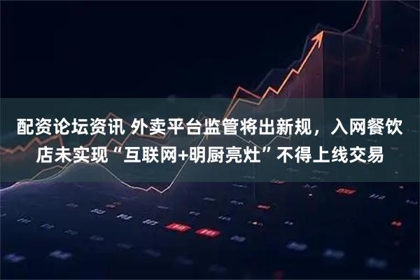 配资论坛资讯 外卖平台监管将出新规，入网餐饮店未实现“互联网+明厨亮灶”不得上线交易