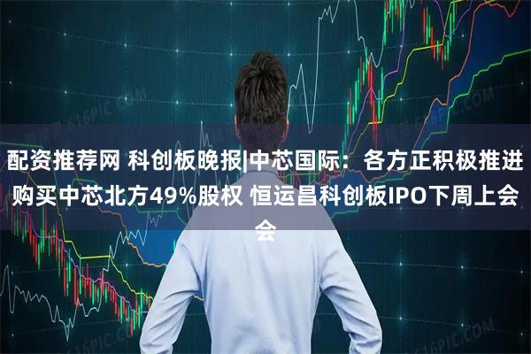 配资推荐网 科创板晚报|中芯国际：各方正积极推进购买中芯北方49%股权 恒运昌科创板IPO下周上会
