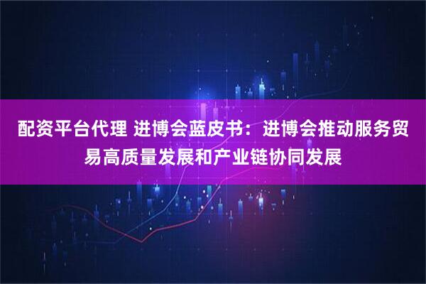 配资平台代理 进博会蓝皮书：进博会推动服务贸易高质量发展和产业链协同发展