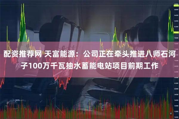 配资推荐网 天富能源：公司正在牵头推进八师石河子100万千瓦抽水蓄能电站项目前期工作