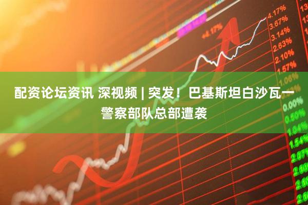 配资论坛资讯 深视频 | 突发！巴基斯坦白沙瓦一警察部队总部遭袭