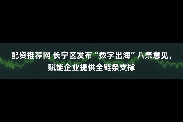 配资推荐网 长宁区发布“数字出海”八条意见，赋能企业提供全链条支撑