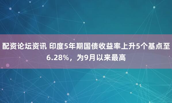 配资论坛资讯 印度5年期国债收益率上升5个基点至6.28%，为9月以来最高