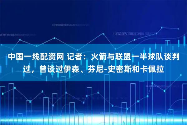 中国一线配资网 记者：火箭与联盟一半球队谈判过，曾谈过伊森、芬尼-史密斯和卡佩拉