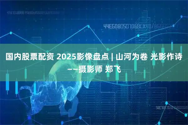 国内股票配资 2025影像盘点 | 山河为卷 光影作诗——摄影师 郑飞