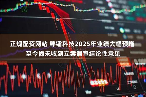 正规配资网站 臻镭科技2025年业绩大幅预增 至今尚未收到立案调查结论性意见