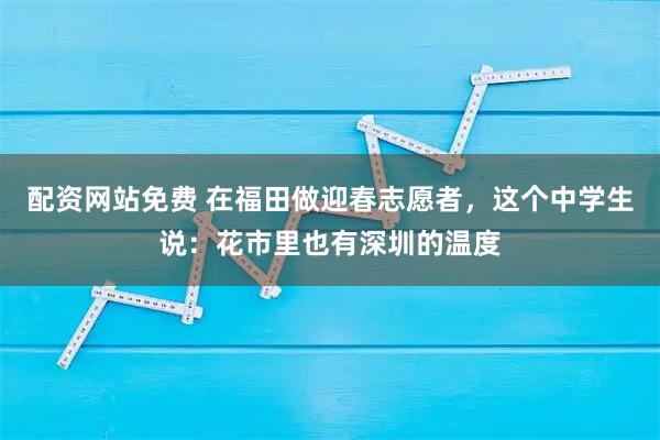 配资网站免费 在福田做迎春志愿者，这个中学生说：花市里也有深圳的温度