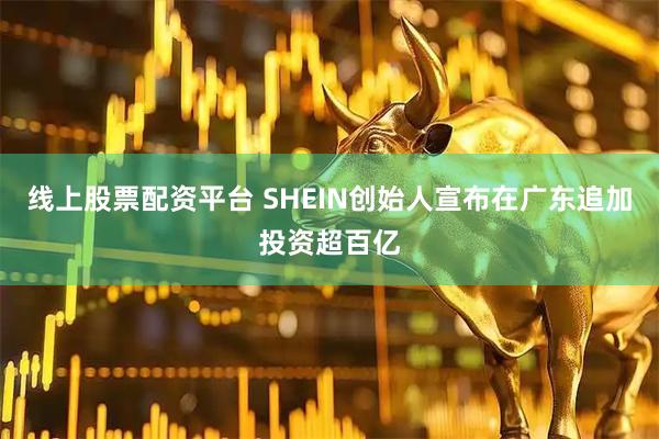 线上股票配资平台 SHEIN创始人宣布在广东追加投资超百亿