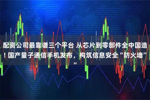 配资公司最靠谱三个平台 从芯片到零部件全中国造! 国产量子通信手机发布，构筑信息安全“防火墙”
