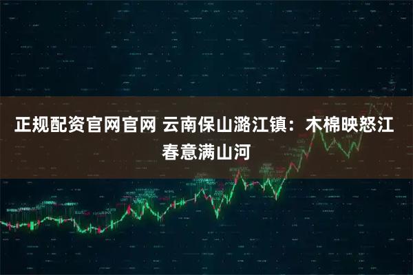 正规配资官网官网 云南保山潞江镇：木棉映怒江 春意满山河