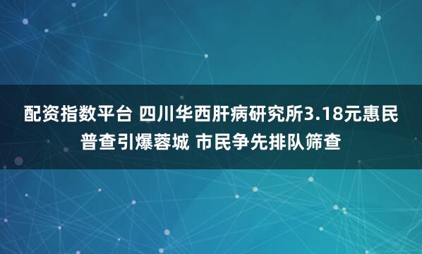 配资指数平台 四川华西肝病研究所3.18元惠民普查引爆蓉城 市民争先排队筛查