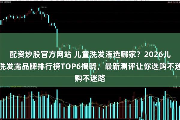 配资炒股官方网站 儿童洗发液选哪家？2026儿童洗发露品牌排行榜TOP6揭晓，最新测评让你选购不迷路