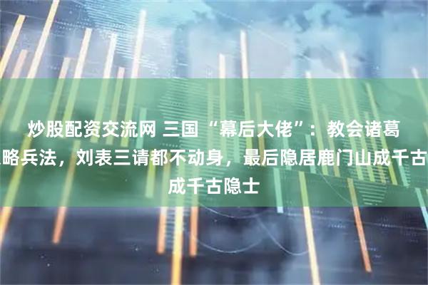 炒股配资交流网 三国 “幕后大佬”：教会诸葛亮谋略兵法，刘表三请都不动身，最后隐居鹿门山成千古隐士