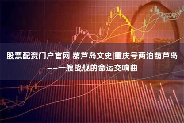 股票配资门户官网 葫芦岛文史|重庆号两泊葫芦岛——一艘战舰的命运交响曲